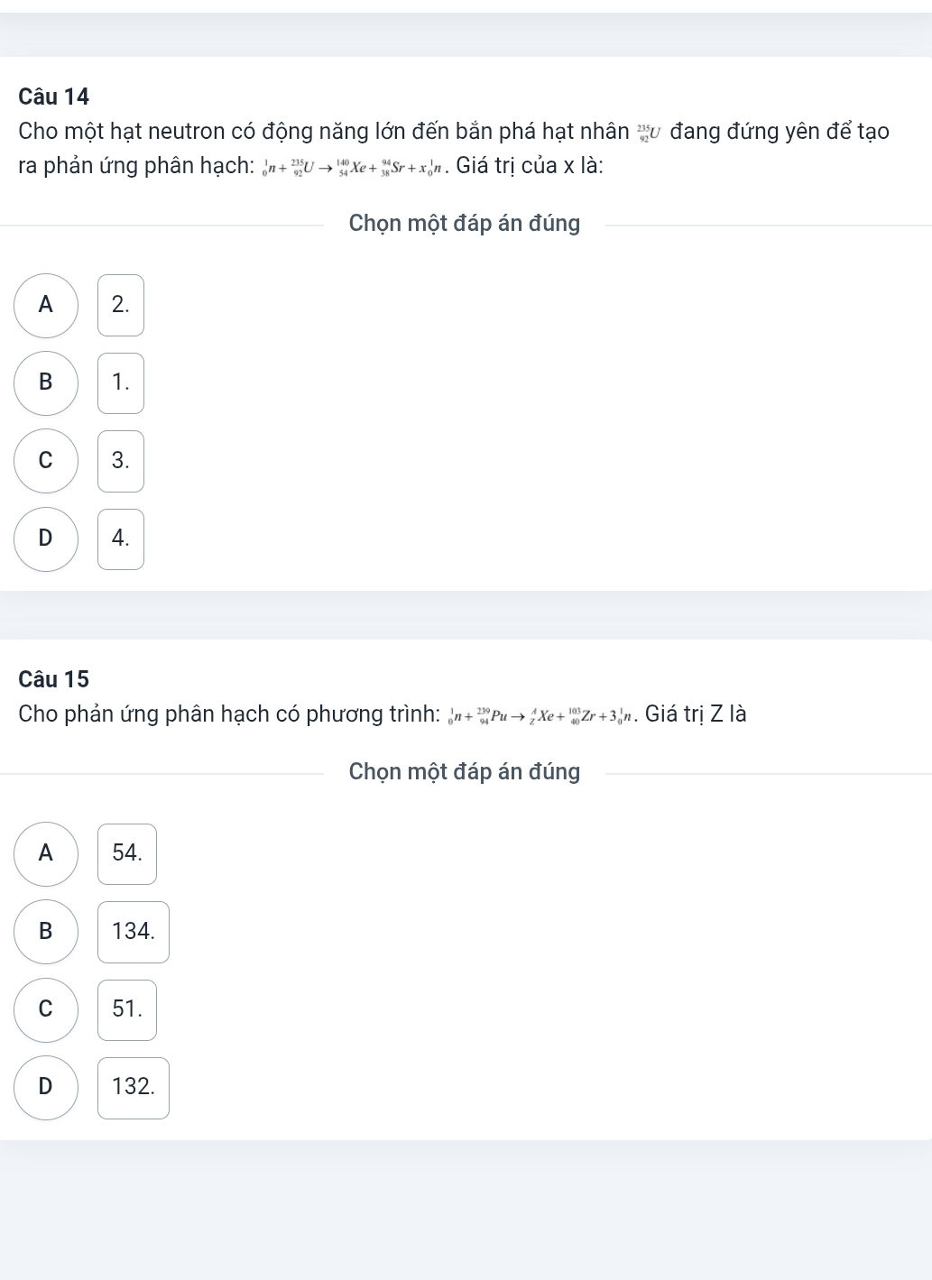 Cho một hạt neutron có động năng lớn đến bắn phá hạt nhân v đang đứng yên để tạo
ra phản ứng phân hạch: _0^1n+_(92)^(235)Uto _(54)^(140)Xe+_(38)^(94)Sr+x_0^1n. Giá trị của x là:
_Chọn một đáp án đúng_
__
A 2.
B 1.
C 3.
D 4.
Câu 15
Cho phản ứng phân hạch có phương trình: _0^1n+_(94)^(239)Puto _z^AXe+_(40)^(103)Zr+3_0^1n. Giá trị Z là
_Chọn một đáp án đúng_
A 54.
B 134.
C 51.
D 132.