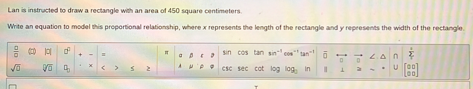 Lan is instructed to draw a rectangle with an area of 450 square centimeters. 
Write an equation to model this proportional relationship, where x represents the length of the rectangle and y represents the width of the rectangle. 
 □ /□   (▲) |□ | □^(□) + = a β E 9 sin cos tan sin^(-1)cos^(-1)tan^(-1) overline □  □ n ∠ ^ sumlimits _0^(a
π
sqrt(□) sqrt [□ ]□ ) □ _□  < > 2 A U ρ CSC sec cot log □  ln 1 U beginbmatrix □ □  □ □ endbmatrix