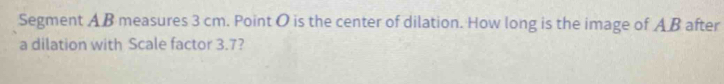 Segment A B measures 3 cm. Point O is the center of dilation. How long is the image of A B after 
a dilation with Scale factor 3.7?