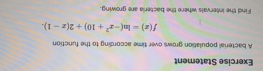 Exercise Statement 
A bacterial population grows over time according to the function
f(x)=ln (-x^2+10)+2(x-1). 
Find the intervals where the bacteria are growing.