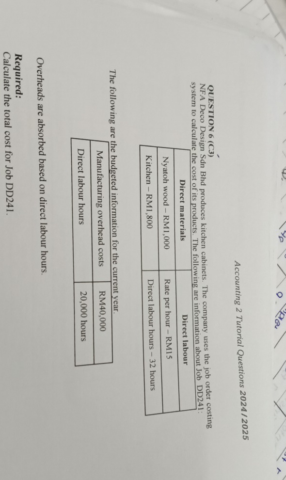 Accounting 2 Tutorial Questions 2024/ 2025 
QUESTION 6 (C3) 
NFA Deco Design Sdn Bhd produces kitchen cabinets. The company uses the job order costing 
system to cabout Job DD241: 
The followinn for the current year. 
Overheads are absorbed based on direct labour hours. 
Required: 
Calculate the total cost for Job DD241.