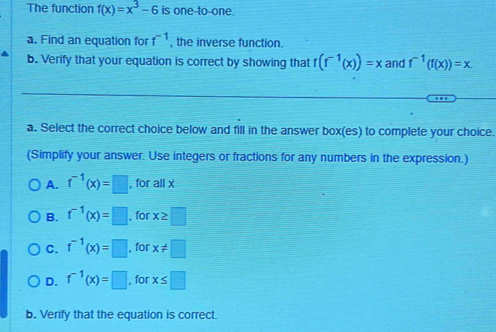 The function f(x)=x^3-6 is one-to-one.
a. Find an equation for f^(-1) , the inverse function.
b. Verify that your equation is correct by showing that f(f^(-1)(x))=x and f^(-1)(f(x))=x
a. Select the correct choice below and fill in the answer box(es) to complete your choice.
(Simplify your answer. Use integers or fractions for any numbers in the expression.)
A. f^(-1)(x)=□ , for all x
B. f^(-1)(x)=□ , for x≥ □
C. f^(-1)(x)=□ , for x!= □
D. f^(-1)(x)=□ , for x≤ □
b. Verify that the equation is correct.