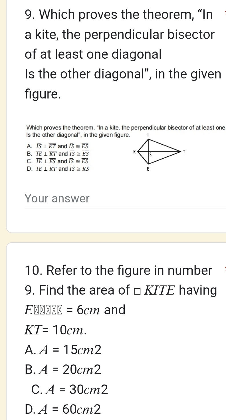 Which proves the theorem, “In
a kite, the perpendicular bisector
of at least one diagonal
Is the other diagonal”, in the given
figure.
Which proves the theorem, “In a kite, the perpendicular bisector of at least one
Is the other diagonal”, in the given figure.
A. overline IS⊥ overline KT and overline IS≌ overline ES
B. overline IE⊥ overline KT and overline IS≌ overline ES
C. overline IE⊥ overline ES and overline IS≌ overline ES
D. overline IE⊥ overline KT and overline IS≌ overline KS
Your answer
10. Refer to the figure in number
9. Find the area of □ KITE having
Eotimes □ X□ X=6cm and
KT=10cm.
A. A=15cm2
B. A=20cm2
C. A=30cm2
D. A=60cm2