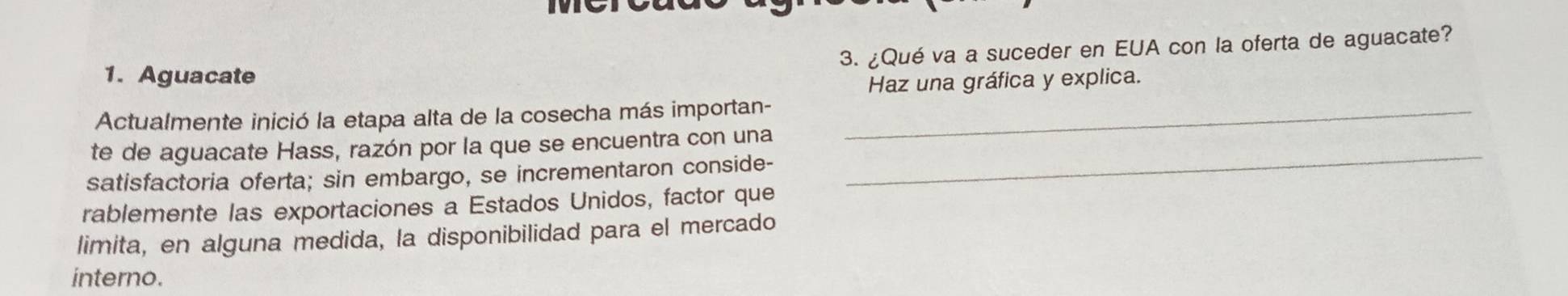 ¿Qué va a suceder en EUA con la oferta de aguacate? 
1. Aguacate 
Haz una gráfica y explica. 
Actualmente inició la etapa alta de la cosecha más importan-_ 
_ 
te de aguacate Hass, razón por la que se encuentra con una 
satisfactoria oferta; sin embargo, se incrementaron conside- 
rablemente las exportaciones a Estados Unidos, factor que 
limita, en alguna medida, la disponibilidad para el mercado 
interno.