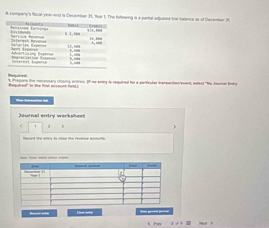 A company's fiscal year-end is December 31, Year 1. The following is a partial adjusted trial balance as of December 31. 
Required: 
t Prepare the necessary closing entries. (If no entry is required for a particular transaction/event, select "No Journal Entry 
Required" in the first account field.) 
View transaction Bat 
Journal entry worksheet 
< <tex>1 2 3 
Record the entry to clase the revenue accounts. 
Nate: Ester dantó betano, credito. 
Recant estry Claer entry Vieu ganoal j oornal 
Prey 2 u 9 Next >