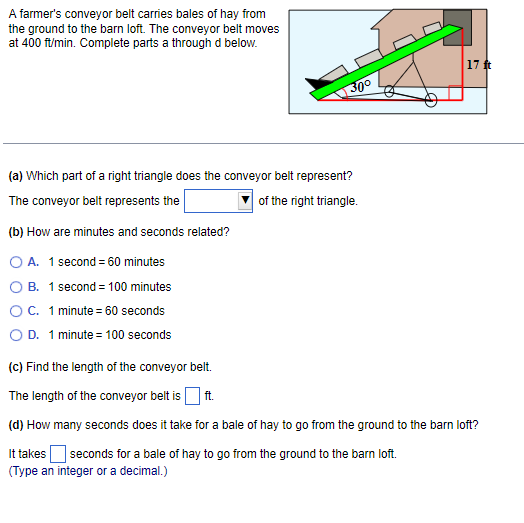 A farmer's conveyor belt carries bales of hay from
the ground to the barn loft. The conveyor belt moves
at 400 ft/min. Complete parts a through d below.
(a) Which part of a right triangle does the conveyor belt represent?
The conveyor belt represents the of the right triangle.
(b) How are minutes and seconds related?
A. 1 second =60 minutes
B. 1 second =100 minutes
C. 1 minute =60 seconds
D. 1minu ite =100 seconds
(c) Find the length of the conveyor belt.
The length of the conveyor belt is □ ft.
(d) How many seconds does it take for a bale of hay to go from the ground to the barn loft?
It takes □ seconds for a bale of hay to go from the ground to the barn loft.
(Type an integer or a decimal.)