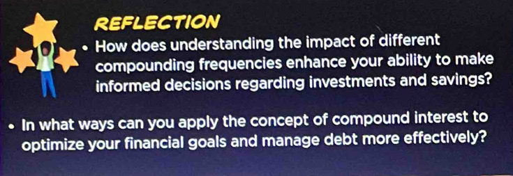 REFLECTION 
How does understanding the impact of different 
compounding frequencies enhance your ability to make 
informed decisions regarding investments and savings? 
、 In what ways can you apply the concept of compound interest to 
optimize your financial goals and manage debt more effectively?