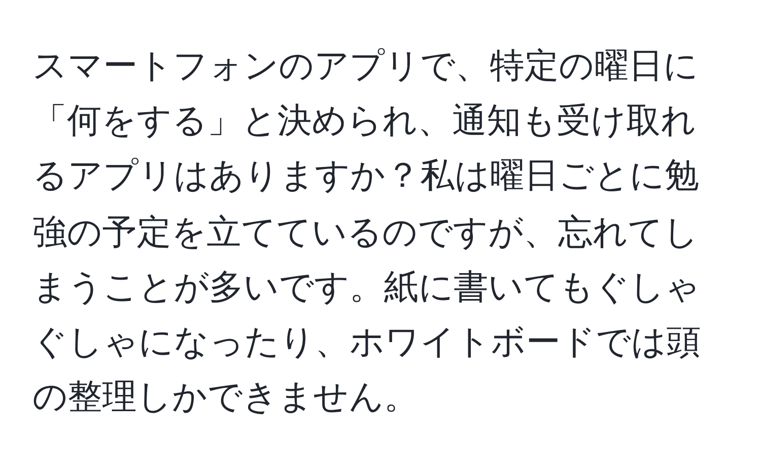 スマートフォンのアプリで、特定の曜日に「何をする」と決められ、通知も受け取れるアプリはありますか？私は曜日ごとに勉強の予定を立てているのですが、忘れてしまうことが多いです。紙に書いてもぐしゃぐしゃになったり、ホワイトボードでは頭の整理しかできません。