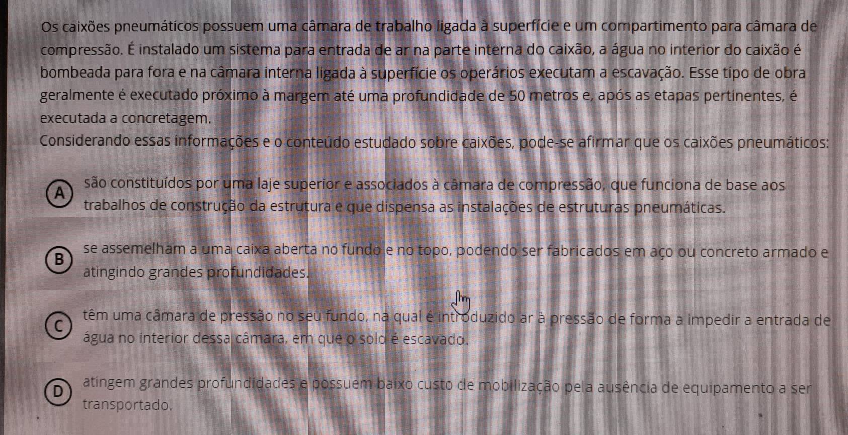 Os caixões pneumáticos possuem uma câmara de trabalho ligada à superfície e um compartimento para câmara de
compressão. É instalado um sistema para entrada de ar na parte interna do caixão, a água no interior do caixão é
bombeada para fora e na câmara interna ligada à superfície os operários executam a escavação. Esse tipo de obra
geralmente é executado próximo à margem até uma profundidade de 50 metros e, após as etapas pertinentes, é
executada a concretagem.
Considerando essas informações e o conteúdo estudado sobre caixões, pode-se afirmar que os caixões pneumáticos:
A são constituídos por uma laje superior e associados à câmara de compressão, que funciona de base aos
trabalhos de construção da estrutura e que dispensa as instalações de estruturas pneumáticas.
B
se assemelham a uma caixa aberta no fundo e no topo, podendo ser fabricados em aço ou concreto armado e
atingindo grandes profundidades.

C
têm uma câmara de pressão no seu fundo, na qual é introduzido ar à pressão de forma a impedir a entrada de
água no interior dessa câmara, em que o solo é escavado.
D atingem grandes profundidades e possuem baixo custo de mobilização pela ausência de equipamento a ser
transportado.