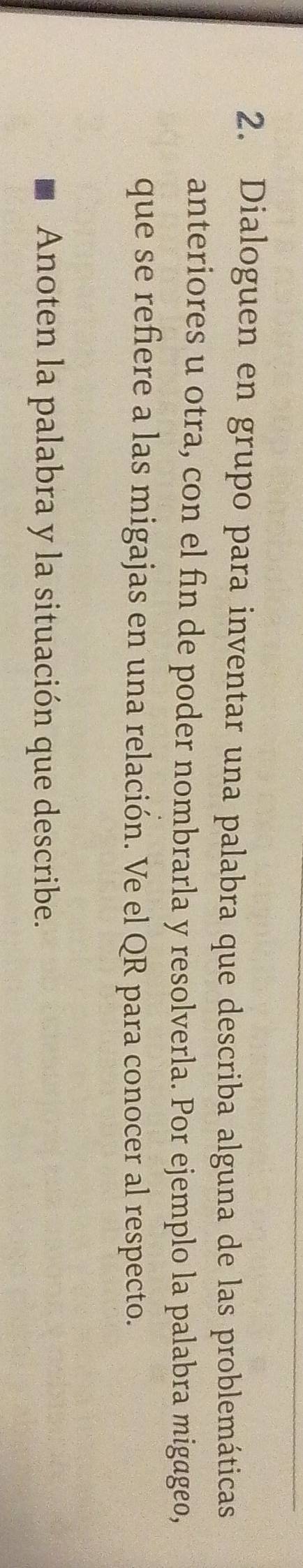 Dialoguen en grupo para inventar una palabra que describa alguna de las problemáticas 
anteriores u otra, con el fin de poder nombrarla y resolverla. Por ejemplo la palabra migageo, 
que se refiere a las migajas en una relación. Ve el QR para conocer al respecto. 
Anoten la palabra y la situación que describe.