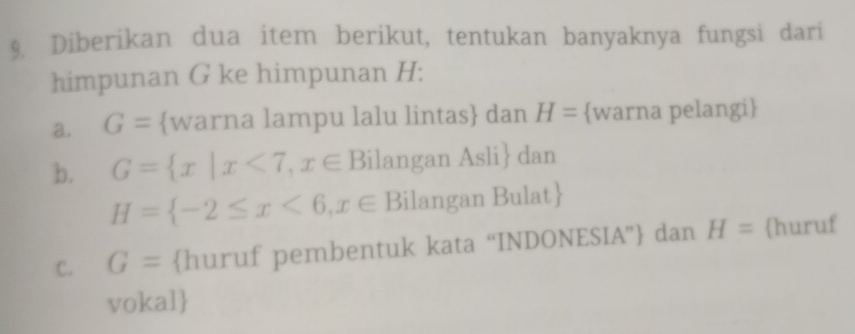 Diberikan dua item berikut, tentukan banyaknya fungsi dari 
himpunan G ke himpunan H : 
a. G= warna lampu lalu lintas dan H= warna pelangi 
b. G= x|x<7,x∈ Bi langan Asli dan
H= -2≤ x<6,x∈ Bilangan Bulat 
C. G= huruf pembentuk kata “INDONESIA” dan H= huruf 
vokal