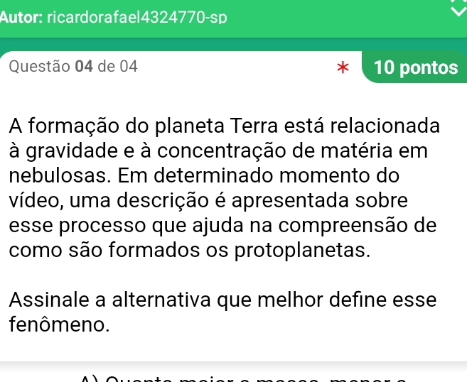 Autor: ricardorafael4324770-sp 
Questão 04 de 04 * 10 pontos 
A formação do planeta Terra está relacionada 
à gravidade e à concentração de matéria em 
nebulosas. Em determinado momento do 
vídeo, uma descrição é apresentada sobre 
esse processo que ajuda na compreensão de 
como são formados os protoplanetas. 
Assinale a alternativa que melhor define esse 
fenômeno.