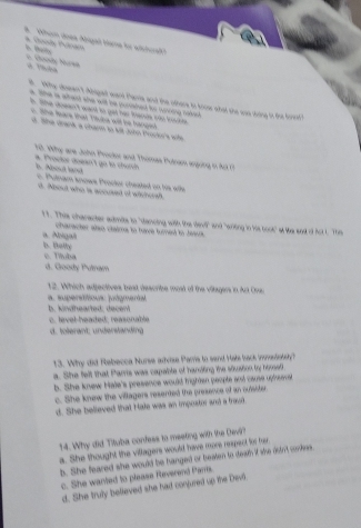 #. Whom doee Angad bame for adchoed * Doods Ponam B
6. Coody Mana
i Whe dsean t Adaged ward Parria and the othere to knose what she wa tring io tihe foret ?
e. She i whert she wit be cahed to cocing robed
A. Se cowen't wand to got hen tande to kouhe
te tere that T hte wd he hange
o. She drank a charm to Mit John Procker's wife
hi. Why are John Prockor and Thimas Pulnam anging t o
a. Proctor doean't go to chursh l. About lanst
e Pulnam snoww Proctor cheated on his wlls
d. Nbout who is accused of whchorsh.
17. This character audmite to "dencing with the devi" and "writing in his book" at lie snd o Act I. "The
character also chaims to hane turnend to Jeaus .
a. Nolgañ b. Belly
e. Tíluba d. Goody Pulnam
12. Which adjectives best describe most of the vilagers in Art Cou
a superstitious judgmertal b. kindhearted; decent
o. level-headed; reasonable
d. tolerant; understanding
13. Why did Rebecca Nurse axrae Parria to send Hats back inmasiody?
a. She felt that Pamrs was capable of handting the slusion by honsed
b. She knew Hale's presence would fighten people and cause uphsecet
c. She knew the villagers resented the presence of an outsiter.
d. She believed that Hate was an impostor and a fravt.
14. Why did Tituba confess to meeting with the Cevil?
a. She thought the vitagers would have more respect for her
b. She feared she would be hanged or beaten to dewh itf she don't cookes.
c. She wanted to please Reverend Parris.
d. She truly believed she had conjured up the Devl.