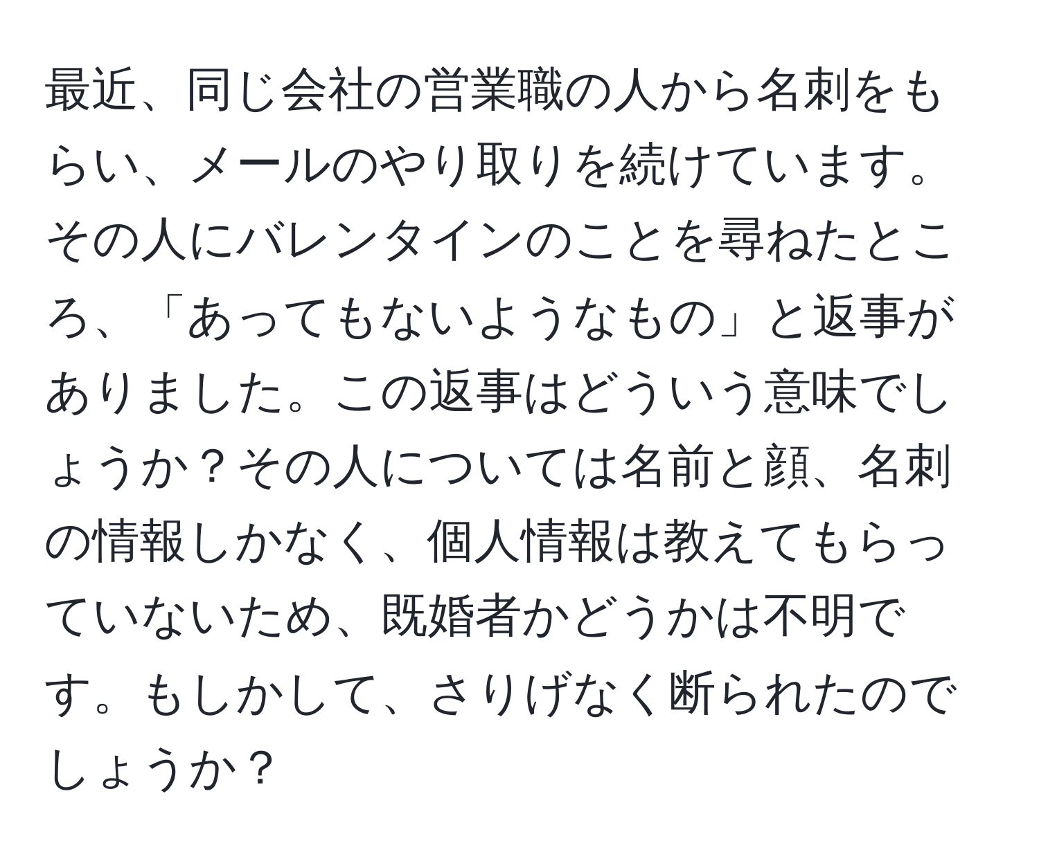 最近、同じ会社の営業職の人から名刺をもらい、メールのやり取りを続けています。その人にバレンタインのことを尋ねたところ、「あってもないようなもの」と返事がありました。この返事はどういう意味でしょうか？その人については名前と顔、名刺の情報しかなく、個人情報は教えてもらっていないため、既婚者かどうかは不明です。もしかして、さりげなく断られたのでしょうか？