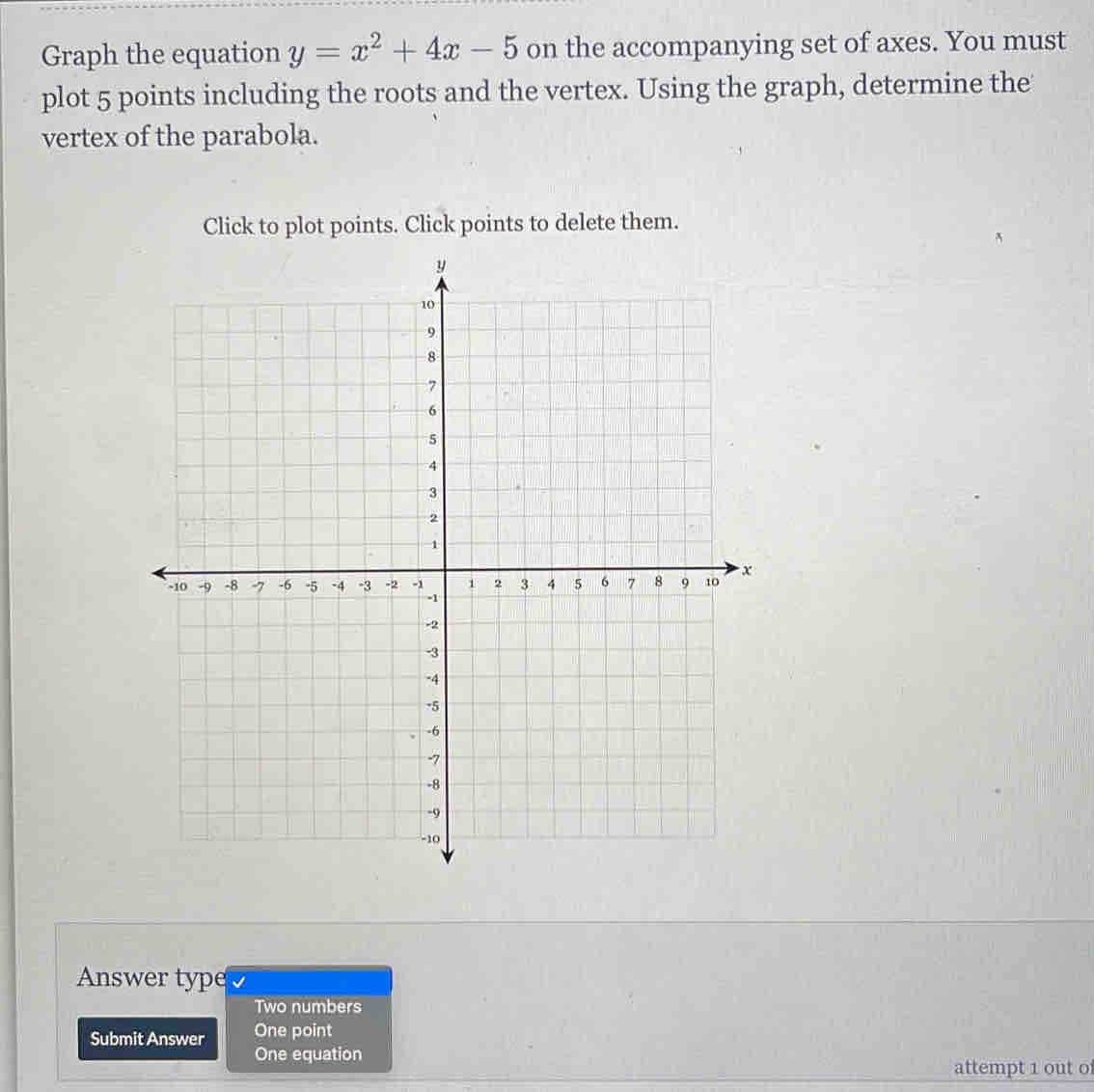 Graph the equation y=x^2+4x-5 on the accompanying set of axes. You must 
plot 5 points including the roots and the vertex. Using the graph, determine the 
vertex of the parabola. 
Click to plot points. Click points to delete them. 
Answer type 
Two numbers 
Submit Answer One point 
One equation 
attempt 1 out o