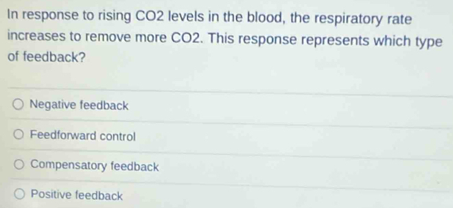 In response to rising CO2 levels in the blood, the respiratory rate
increases to remove more CO2. This response represents which type
of feedback?
Negative feedback
Feedforward control
Compensatory feedback
Positive feedback