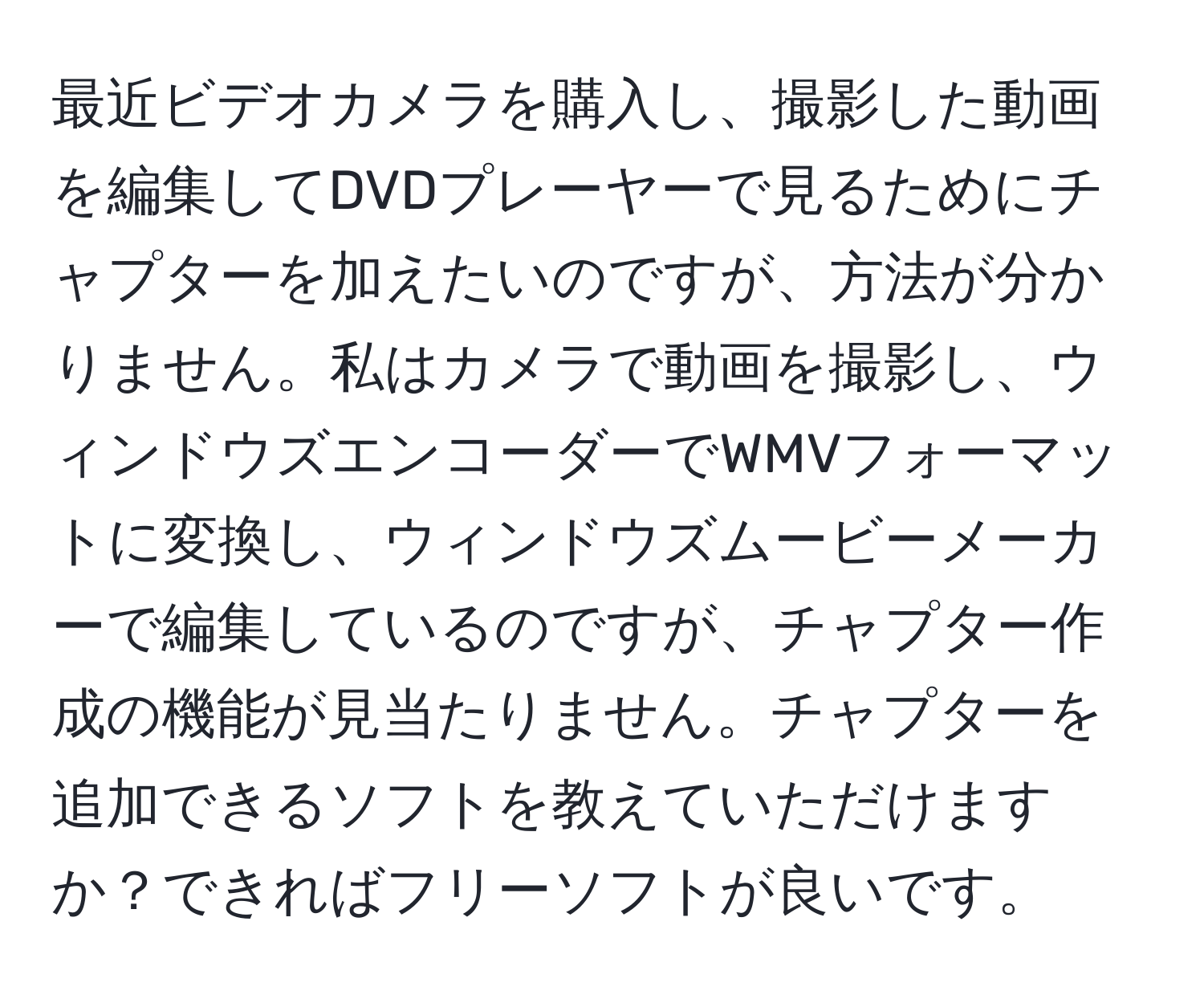 最近ビデオカメラを購入し、撮影した動画を編集してDVDプレーヤーで見るためにチャプターを加えたいのですが、方法が分かりません。私はカメラで動画を撮影し、ウィンドウズエンコーダーでWMVフォーマットに変換し、ウィンドウズムービーメーカーで編集しているのですが、チャプター作成の機能が見当たりません。チャプターを追加できるソフトを教えていただけますか？できればフリーソフトが良いです。