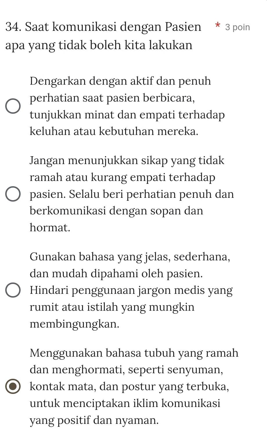 Saat komunikasi dengan Pasien * 3 poin
apa yang tidak boleh kita lakukan
Dengarkan dengan aktif dan penuh
perhatian saat pasien berbicara,
tunjukkan minat dan empati terhadap
keluhan atau kebutuhan mereka.
Jangan menunjukkan sikap yang tidak
ramah atau kurang empati terhadap
pasien. Selalu beri perhatian penuh dan
berkomunikasi dengan sopan dan
hormat.
Gunakan bahasa yang jelas, sederhana,
dan mudah dipahami oleh pasien.
Hindari penggunaan jargon medis yang
rumit atau istilah yang mungkin
membingungkan.
Menggunakan bahasa tubuh yang ramah
dan menghormati, seperti senyuman,
kontak mata, dan postur yang terbuka,
untuk menciptakan iklim komunikasi
yang positif dan nyaman.