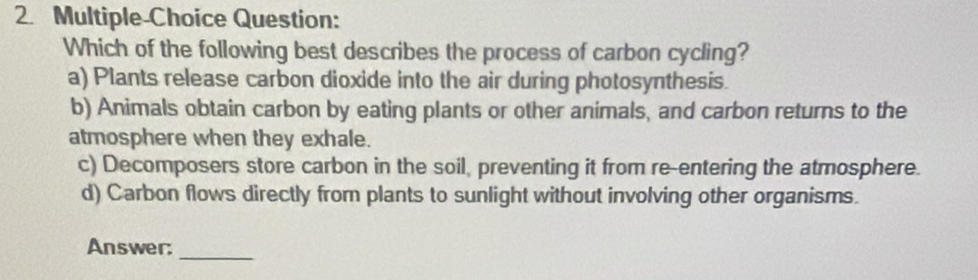 Multiple-Choice Question:
Which of the following best describes the process of carbon cycling?
a) Plants release carbon dioxide into the air during photosynthesis.
b) Animals obtain carbon by eating plants or other animals, and carbon returns to the
atmosphere when they exhale.
c) Decomposers store carbon in the soil, preventing it from re-entering the atmosphere.
d) Carbon flows directly from plants to sunlight without involving other organisms.
Answer:
_