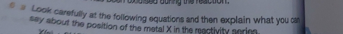 roxidised aunng the reaction. 
a Look carefully at the following equations and then explain what you ca 
say about the position of the metal X in the reactivity series