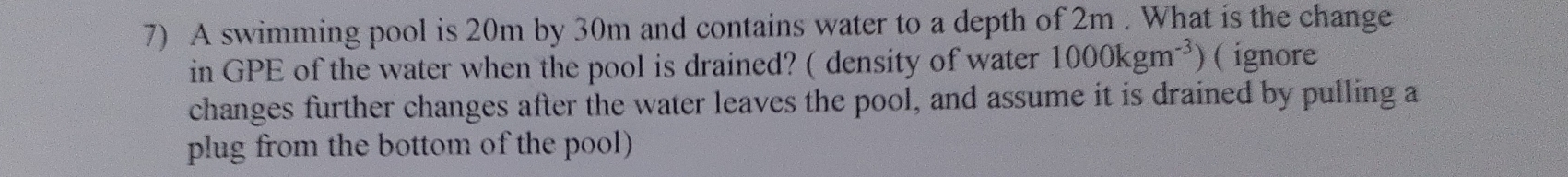 A swimming pool is 20m by 30m and contains water to a depth of 2m. What is the change 
in GPE of the water when the pool is drained? ( density of water 1000kgm^(-3)) ( ignore 
changes further changes after the water leaves the pool, and assume it is drained by pulling a 
plug from the bottom of the pool)