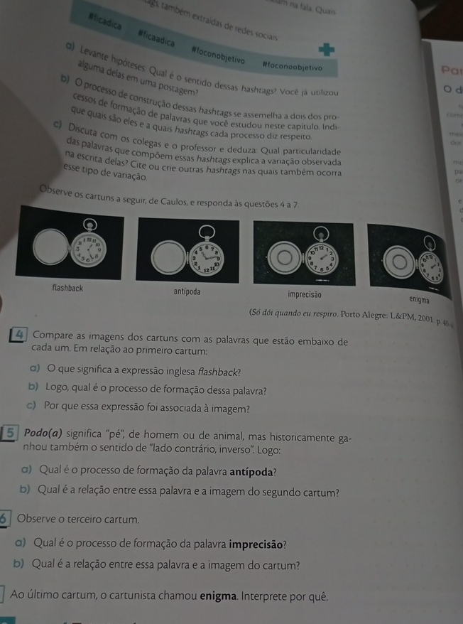 na fala. Quai
#ficadica #ficaadica
ags, também extraídas de redes sociais d
#foconobjetivo
#foconoobjetivo
Par
d) Levante hipóteses. Qual é o sentido dessas hashtags? Você já utilizou
álguma delas em uma postagem?
b) O processo de construção dessas hashtags se assemelha a dois dos pro
cessos de formação de palavras que você estudou neste capítulo. Indi
com
que quais são eles e a quais hashtags cada processo diz respeito
me 
c) Discuta com os colegas e o professor e deduza: Qual particularidade
do
das palavras que compõem essas hashtags explica a variação observada
na escrita delas? Cite ou crie outras hashtags nas quais também ocorra
esse tipo de variação
pa
or
Observe os cartuns a seguir, de Caulos, e responda às questões 4 a 7
flashback antípoda imprecisão
enigma
(Só dói quando eu respiro. Porto Alegre: L&PM, 2001 p 4% 
4 Compare as imagens dos cartuns com as palavras que estão embaixo de
cada um. Em relação ao primeiro cartum:
α) O que significa a expressão inglesa flashback?
b) Logo, qual é o processo de formação dessa palavra?
c) Por que essa expressão foi associada à imagem?
5 ª Podo(a) significa ''pé'', de homem ou de animal, mas historicamente ga-
nhou também o sentido de ''lado contrário, inverso''. Logo:
) Qual é o processo de formação da palavra antípoda?
b) Qual é a relação entre essa palavra e a imagem do segundo cartum?
6  Observe o terceiro cartum.
α) Qual é o processo de formação da palavra imprecisão?
b) Qual é a relação entre essa palavra e a imagem do cartum?
Ao último cartum, o cartunista chamou enigma. Interprete por quê.