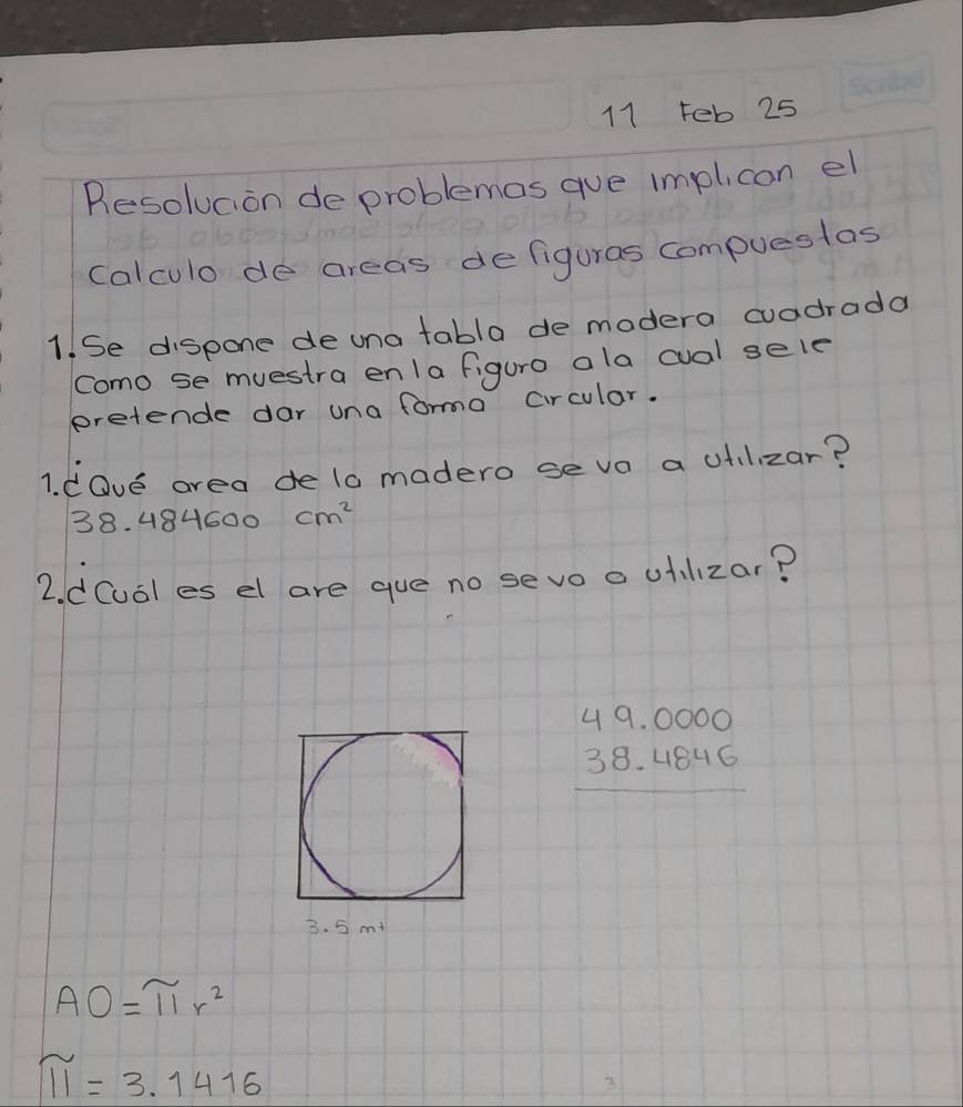 Feb 25 
Resolucion de problemas gue implicon el 
calculo de areas defiguras compueslas 
1. Se dispone de una tabla de madera cuadrada 
Como se muestra en/a figuro ala cual sele 
pretende dar una forma Circular. 
1. dOve area de 10 madero seva a ufilizar?
38. 484600 cm^2
2. dCual es el are gue no sevo a uilizar?
beginarrayr 49.0000 38.4846 hline endarray
3. 5 m+
AO=π r^2
π =3.1416
3