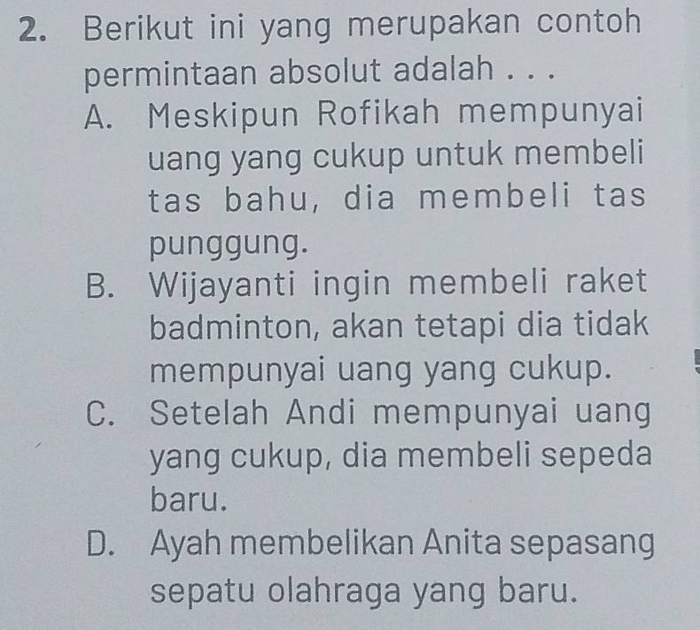 Berikut ini yang merupakan contoh
permintaan absolut adalah . . .
A. Meskipun Rofikah mempunyai
uang yang cukup untuk membeli
tas bahu, dia membeli tas
punggung.
B. Wijayanti ingin membeli raket
badminton, akan tetapi dia tidak
mempunyai uang yang cukup.
C. Setelah Andi mempunyai uang
yang cukup, dia membeli sepeda
baru.
D. Ayah membelikan Anita sepasang
sepatu olahraga yang baru.