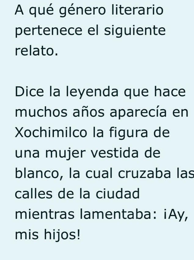 A qué género literario 
pertenece el siguiente 
relato. 
Dice la leyenda que hace 
muchos años aparecía en 
Xochimilco la figura de 
una mujer vestida de 
blanco, la cual cruzaba las 
calles de la ciudad 
mientras lamentaba: iAy, 
mis hijos!