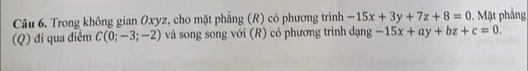 Trong không gian Oxyz, cho mặt phẳng (R) có phương trình -15x+3y+7z+8=0. Mặt phẳng
(Q) đi qua điểm C(0;-3;-2) và song song với (R) có phương trình dạng -15x+ay+bz+c=0.