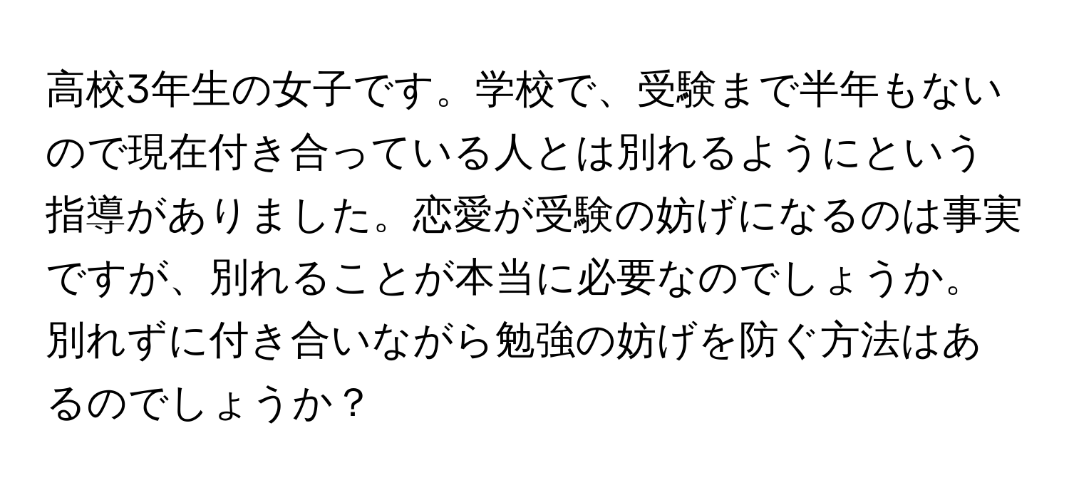 高校3年生の女子です。学校で、受験まで半年もないので現在付き合っている人とは別れるようにという指導がありました。恋愛が受験の妨げになるのは事実ですが、別れることが本当に必要なのでしょうか。別れずに付き合いながら勉強の妨げを防ぐ方法はあるのでしょうか？