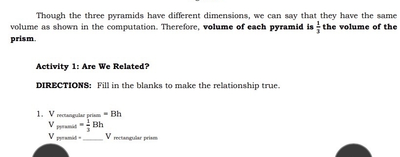 Though the three pyramids have different dimensions, we can say that they have the same 
volume as shown in the computation. Therefore, volume of each pyramid is  1/3  the volume of the 
prism. 
Activity 1: Are We Related? 
DIRECTIONS: Fill in the blanks to make the relationship true. 
1. V_rectan gularprism=Bh
V_pyramid= 1/3 Bh
V pyramid =_  V rectangular prism