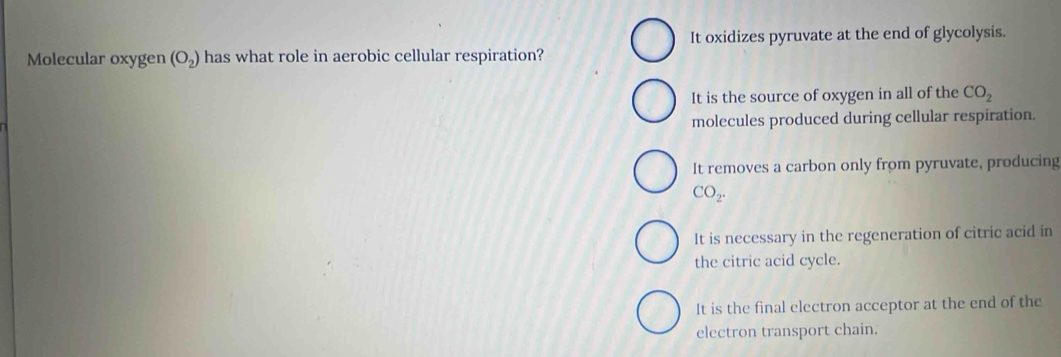 It oxidizes pyruvate at the end of glycolysis.
Molecular oxygen (O_2) has what role in aerobic cellular respiration?
It is the source of oxygen in all of the CO_2
molecules produced during cellular respiration.
It removes a carbon only from pyruvate, producing
CO_2.
It is necessary in the regeneration of citric acid in
the citric acid cycle.
It is the final electron acceptor at the end of the
electron transport chain.