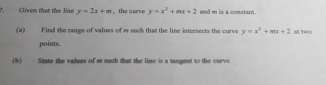 Given that the line y=2x+m , the curve y=x^2+mx+2 and m is a constant.
(a) Find the range of values of m such that the line intersects the curve y=x^2+mx+2 at two
points.
(b) State the values of m such that the line is a tangent to the curve.