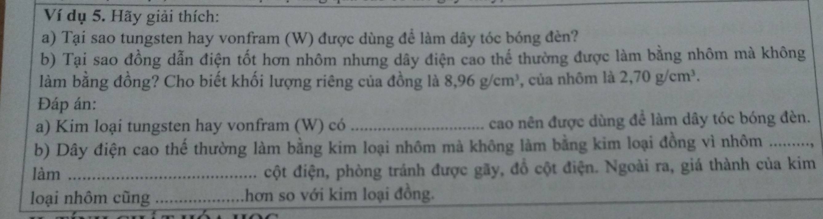 Ví dụ 5. Hãy giải thích: 
a) Tại sao tungsten hay vonfram (W) được dùng để làm dây tóc bóng đèn? 
b) Tại sao đồng dẫn điện tốt hơn nhôm nhưng dây điện cao thế thường được làm bằng nhôm mà không 
làm bằng đồng? Cho biết khối lượng riêng của đồng là 8,96g/cm^3 , của nhôm là 2,70g/cm^3. 
Đáp án: 
a) Kim loại tungsten hay vonfram (W) có _cao nên được dùng để làm dây tóc bóng đèn. 
b) Dây điện cao thế thường làm bằng kim loại nhôm mà không làm bằng kim loại đồng vì nhôm ........., 
làm_ 
cột điện, phòng tránh được gãy, đồ cột điện. Ngoài ra, giá thành của kim 
loại nhôm cũng _hơn so với kim loại đồng.