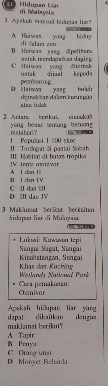 Hidupan Liar
4
di Malaysia
1 Apakah maksud hidupan liar?
A Haiwan yang hidup
di dalam zoo
B Haiwan yang dipelihara
untuk mendapatkan daging
C Haiwan yang diternak
untuk dijual kepada
pemborong
D Haiwan yang boleh
dijinakkan dalam kurungan
atau tidak
2 Antara berikut, manakah
yang benar tentang beruang
matahari? BUILU TEKS (mS 
I Populasi 1 100 ekor
II Terdapat di pantai Sabah
III Habitat di hutan tropika
IV Jenis omnivor
A l dan Il
B I dan IV
C II dan III
D III dan IV
3 Maklumat berikut berkaitan
hidupan liar di Malaysia.
BUKU TEKS 
Lokasi: Kawasan tepi
Sungai Sugut, Sungai
Kinabatangan, Sungai
Klias dan Kuching
Wetlands National Park
Cara pemakanan:
Omnivor
Apakah hidupan liar yang
dapat dikaitkan dengan
maklumat berikut?
A Tapir
B Penyu
C Orang utan
D Monyet Belanda