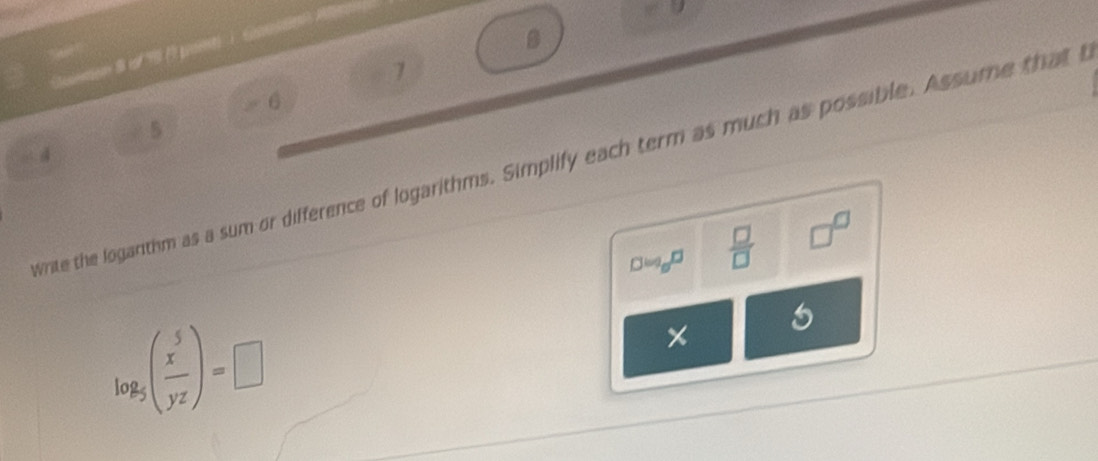 7 6
5
- 4
write the logarithm as a sum or difference of logarithms. Simplify each term as much as possible. Assume that I 
D log _0^  □ /□   □^(□)
log _5( x^5/yz )=□