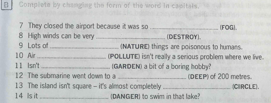 Complete by changing the form of the word in capitals. 
7 They closed the airport because it was so _(FOG). 
8 High winds can be very _(DESTROY). 
9 Lots of _(NATURE) things are poisonous to humans. 
10 Air _(POLLUTE) isn't really a serious problem where we live. 
11 Isn't_ (GARDEN) a bit of a boring hobby? 
12 The submarine went down to a _(DEEP) of 200 metres. 
13 The island isn't square - it's almost completely _(CIRCLE). 
14 Is it _(DANGER) to swim in that lake?