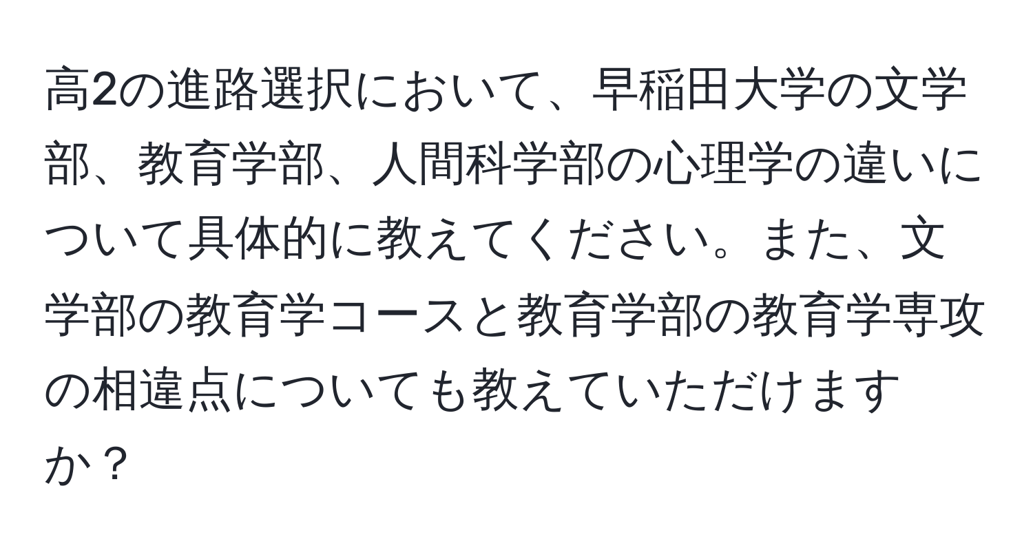 高2の進路選択において、早稲田大学の文学部、教育学部、人間科学部の心理学の違いについて具体的に教えてください。また、文学部の教育学コースと教育学部の教育学専攻の相違点についても教えていただけますか？