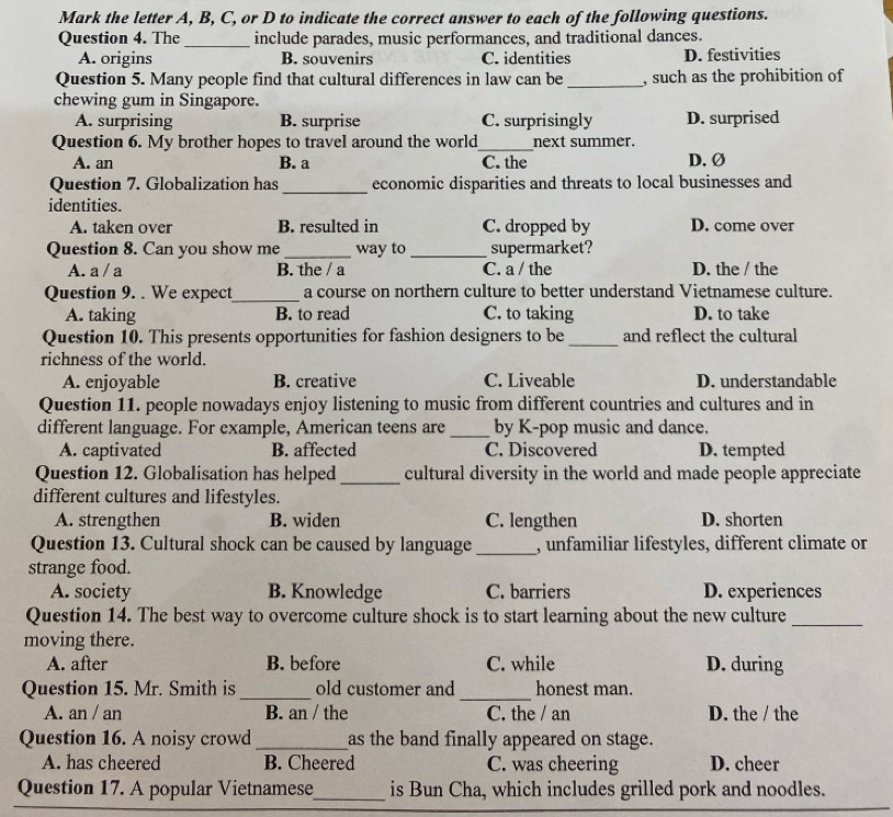 Mark the letter A, B, C, or D to indicate the correct answer to each of the following questions.
Question 4. The _include parades, music performances, and traditional dances.
A. origins B. souvenirs C. identities D. festivities
Question 5. Many people find that cultural differences in law can be_ , such as the prohibition of
chewing gum in Singapore.
A. surprising B. surprise C. surprisingly D. surprised
Question 6. My brother hopes to travel around the world_ next summer.
A. an B. a C. the D. Ø
Question 7. Globalization has_ economic disparities and threats to local businesses and
identities.
A. taken over B. resulted in C. dropped by D. come over
Question 8. Can you show me _way to _supermarket?
A. a / a B. the / a C. a / the D. the / the
Question 9. . We expect_ a course on northern culture to better understand Vietnamese culture.
A. taking B. to read C. to taking D. to take
Question 10. This presents opportunities for fashion designers to be _and reflect the cultural
richness of the world.
A. enjoyable B. creative C. Liveable D. understandable
Question 11. people nowadays enjoy listening to music from different countries and cultures and in
different language. For example, American teens are _by K-pop music and dance.
A. captivated B. affected C. Discovered D. tempted
Question 12. Globalisation has helped _cultural diversity in the world and made people appreciate
different cultures and lifestyles.
A. strengthen B. widen C. lengthen D. shorten
Question 13. Cultural shock can be caused by language _, unfamiliar lifestyles, different climate or
strange food.
A. society B. Knowledge C. barriers D. experiences
Question 14. The best way to overcome culture shock is to start learning about the new culture_
moving there.
A. after B. before C. while D. during
_
_
Question 15. Mr. Smith is old customer and honest man.
A. an / an B. an / the C. the / an D. the / the
Question 16. A noisy crowd_ as the band finally appeared on stage.
A. has cheered B. Cheered C. was cheering D. cheer
Question 17. A popular Vietnamese_ is Bun Cha, which includes grilled pork and noodles.