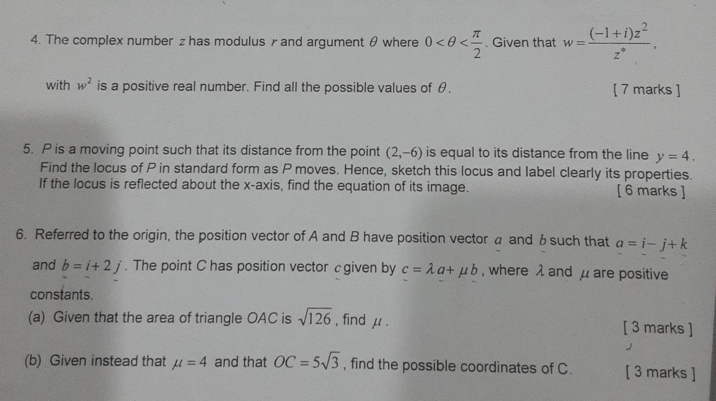 The complex number z has modulus γ and argument θ where 0 . Given that w= ((-1+i)z^2)/z^* , 
with w^2 is a positive real number. Find all the possible values of θ. [ 7 marks ] 
5. P is a moving point such that its distance from the point (2,-6) is equal to its distance from the line y=4. 
Find the locus of P in standard form as P moves. Hence, sketch this locus and label clearly its properties. 
If the locus is reflected about the x-axis, find the equation of its image. [ 6 marks ] 
6. Referred to the origin, the position vector of A and B have position vector a and 6 such that a=i-j+k
and b=i+2j. The point C has position vector cgiven by c=lambda a+mu b , where λ and μ are positive 
constants. 
(a) Given that the area of triangle OAC is sqrt(126) , find μ. [ 3 marks ] 
(b) Given instead that mu =4 and that OC=5sqrt(3) , find the possible coordinates of C. [ 3 marks ]