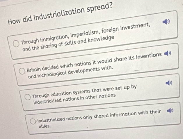 How did industrialization spread?
Through immigration, imperialism, foreign investment, )
and the sharing of skills and knowledge
Britain decided which nations it would share its inventions D
and technological developments with.
Through education systems that were set up by
industrialized nations in other nations
Industrialized nations only shared information with their a 
allies.