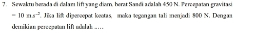 Sewaktu berada di dalam lift yang diam, berat Sandi adalah 450 N. Percepatan gravitasi
=10m.s^(-2). Jika lift dipercepat keatas, maka tegangan tali menjadi 800 N. Dengan 
demikian percepatan lift adalah ..