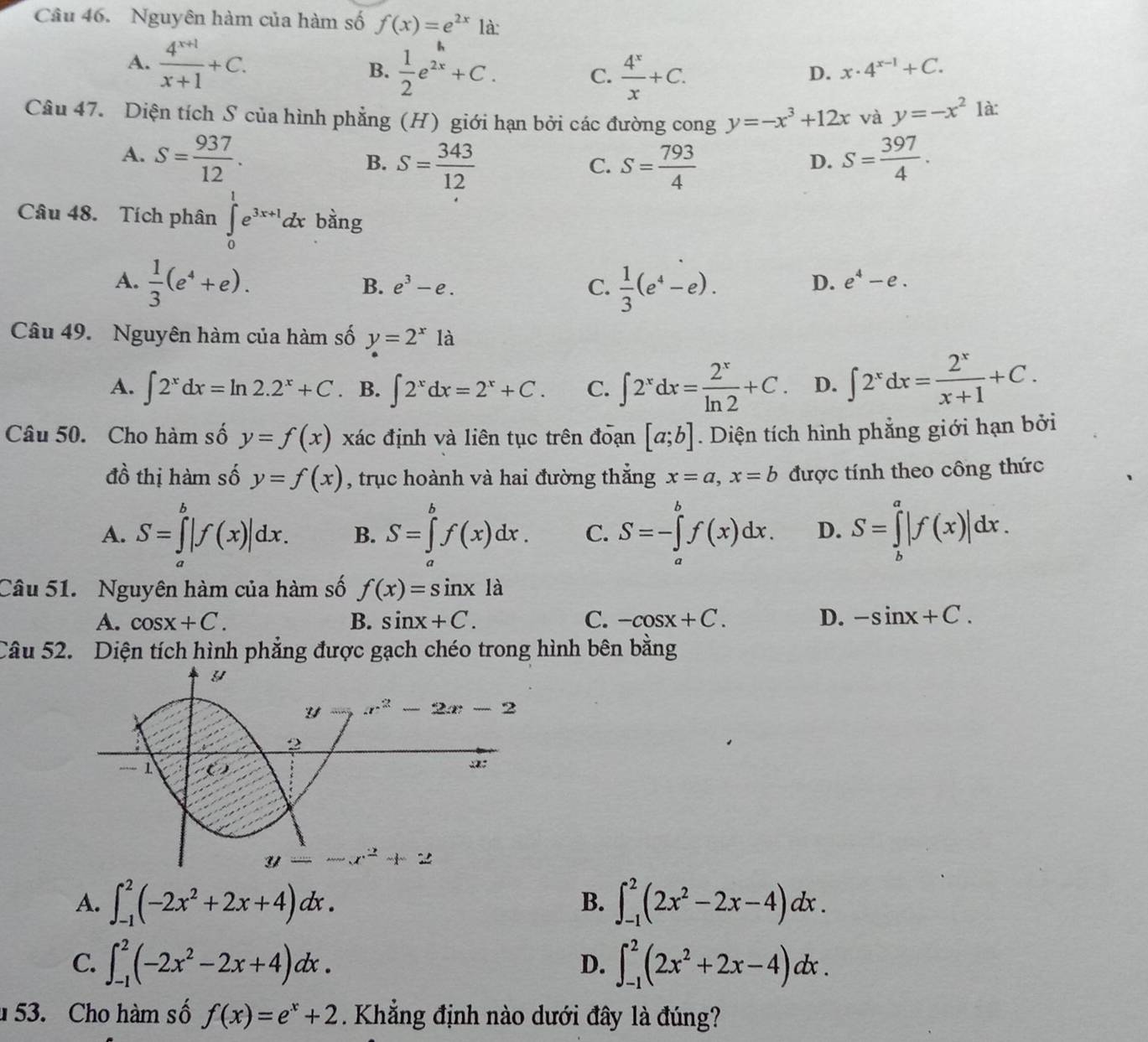 Nguyên hàm của hàm số f(x)=e^(2x) là:
A.  (4^(x+1))/x+1 +C.  1/2 e^(2x)+C. C.  4^x/x +C.
B.
D. x· 4^(x-1)+C.
Câu 47. Diện tích S của hình phẳng (H) giới hạn bởi các đường cong y=-x^3+12x và y=-x^2 là:
A. S= 937/12 . S= 397/4 .
B. S= 343/12  S= 793/4 
C.
D.
Câu 48. Tích phân ∈tlimits _0^(1e^3x+1)dx bàng
A.  1/3 (e^4+e).  1/3 (e^4-e). D. e^4-e.
B. e^3-e. C.
Câu 49. Nguyên hàm của hàm số y=2^x là
A. ∈t 2^xdx=ln 2.2^x+C B. ∈t 2^xdx=2^x+C. C. ∈t 2^xdx= 2^x/ln 2 +C. D. ∈t 2^xdx= 2^x/x+1 +C.
Câu 50. Cho hàm số y=f(x) xác định và liên tục trên đoạn [a;b]. Diện tích hình phẳng giới hạn bởi
đồ thị hàm số y=f(x) , trục hoành và hai đường thắng x=a,x=b được tính theo công thức
A. S=∈tlimits _a^(b|f(x)|dx. B. S=∈tlimits _a^bf(x)dx. C. S=-∈tlimits _a^bf(x)dx. D. S=∈tlimits _b^a|f(x)|dx.
Câu 51. Nguyên hàm của hàm số f(x)=sin x1a
A. cos x+C. B. sin x+C. C. -cos x+C. D. -sin x+C.
Câu 52. Diện tích hình phẳng được gạch chéo trong hình bên bằng
A. ∈t _(-1)^2(-2x^2)+2x+4)dx. ∈t _(-1)^2(2x^2-2x-4)dx.
B.
C. ∈t _(-1)^2(-2x^2-2x+4)dx. ∈t _(-1)^2(2x^2+2x-4)dx.
D.
53. Cho hàm số f(x)=e^x+2. Khẳng định nào dưới đây là đúng?