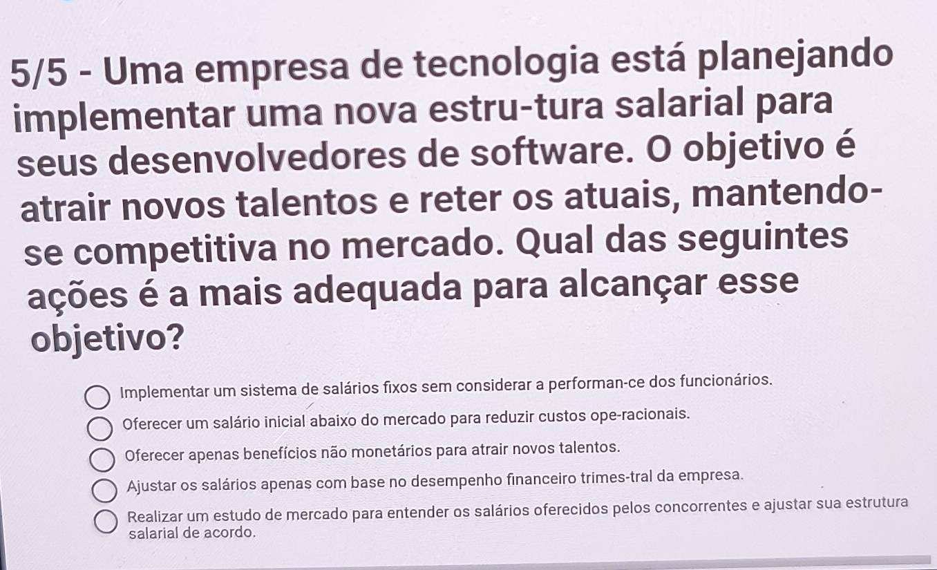 5/5 - Uma empresa de tecnologia está planejando
implementar uma nova estru-tura salarial para
seus desenvolvedores de software. O objetivo é
atrair novos talentos e reter os atuais, mantendo-
se competitiva no mercado. Qual das seguintes
ações é a mais adequada para alcançar esse
objetivo?
Implementar um sistema de salários fixos sem considerar a performan-ce dos funcionários.
Oferecer um salário inicial abaixo do mercado para reduzir custos ope-racionais.
Oferecer apenas benefícios não monetários para atrair novos talentos.
Ajustar os salários apenas com base no desempenho financeiro trimes-tral da empresa.
Realizar um estudo de mercado para entender os salários oferecidos pelos concorrentes e ajustar sua estrutura
salarial de acordo.