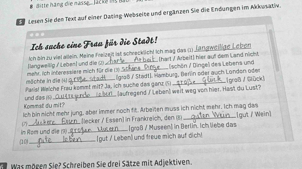 Bitte häng die nasse . Jacke is Bau 
5 Lesen Sie den Text auf einer Dating-Webseite und ergänzen Sie die Endungen im Akkusativ. 
Ich suche eine Frau für die Stadt! 
Ich bin zu viel allein. Meine Freizeit ist schrecklich! Ich mag das (1) Jangweilige Leben 
(langweilig / Leben) und die (2) _(hart / Arbeit) hier auf dem Land nicht 
mehr. Ich interessiere mich für die (3) _(schön / Dinge) des Lebens und 
möchte in die (4) (groß / Stadt). Hamburg, Berlin oder auch London oder 
Paris! Welche Frau kommt mit? Ja, ich suche das ganz (5) _(groß / Glück) 
und das (6) _(aufregend / Leben) weit weg von hier. Hast du Lust? 
Kommst du mit? 
Ich bin nicht mehr jung, aber immer noch fit. Arbeiten muss ich nicht mehr. Ich mag das 
(7)_ 
(lecker / Essen] in Frankreich, den (8) _(gut / Wein) 
in Rom und die (9)_ (groß / Museen) in Berlin. Ich liebe das 
(10)_ (gut / Leben) und freue mich auf dich! 
Was mögen Sie? Schreiben Sie drei Sätze mit Adjektiven.