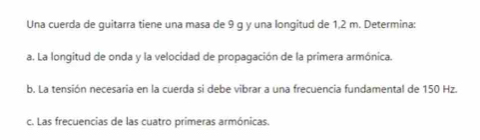 Una cuerda de guitarra tiene una masa de 9 g y una longitud de 1,2 m. Determina: 
a. La longitud de onda y la velocidad de propagación de la primera armónica. 
b. La tensión necesaria en la cuerda si debe vibrar a una frecuencia fundamental de 150 Hz. 
c. Las frecuencias de las cuatro primeras armónicas.