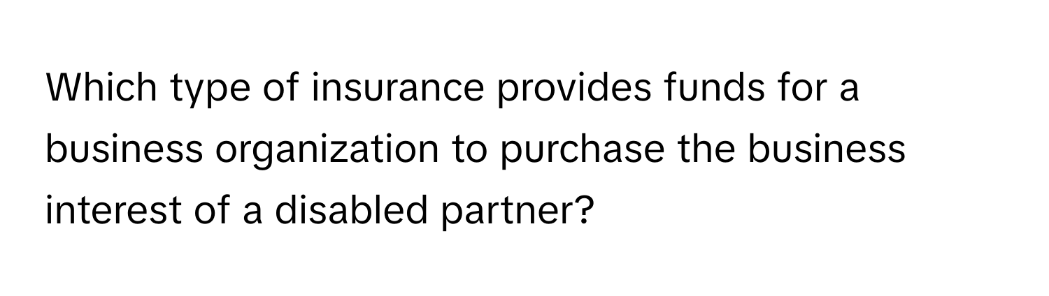 Which type of insurance provides funds for a business organization to purchase the business interest of a disabled partner?