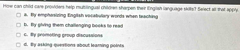 How can child care providers help multilingual children sharpen their English language skills? Select all that apply.
a. By emphasizing English vocabulary words when teaching
b. By giving them challenging books to read
c. By promoting group discussions
d. By asking questions about learning points