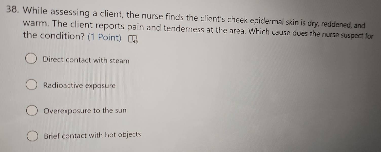 While assessing a client, the nurse finds the client's cheek epidermal skin is dry, reddened, and
warm. The client reports pain and tenderness at the area. Which cause does the nurse suspect for
the condition? (1 Point)
Direct contact with steam
Radioactive exposure
Overexposure to the sun
Brief contact with hot objects